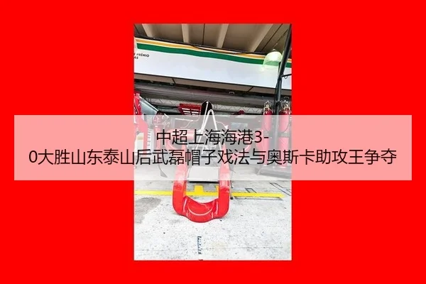 中超上海海港3-0大胜山东泰山后武磊帽子戏法与奥斯卡助攻王争夺