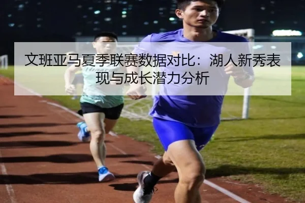 文班亚马夏季联赛数据对比：湖人新秀表现与成长潜力分析